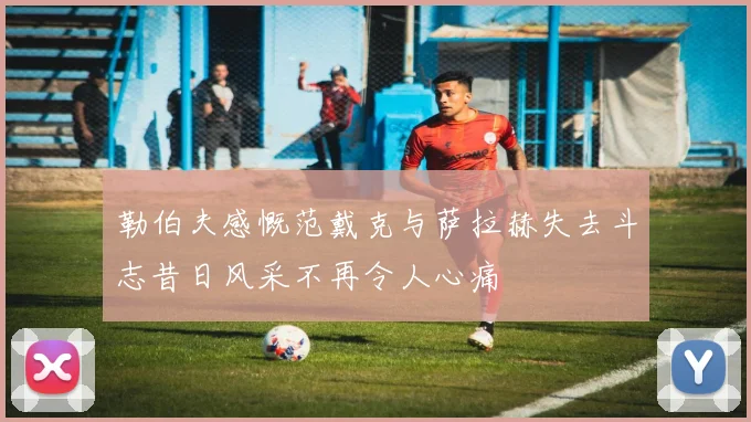 勒伯夫感慨范戴克与萨拉赫失去斗志昔日风采不再令人心痛