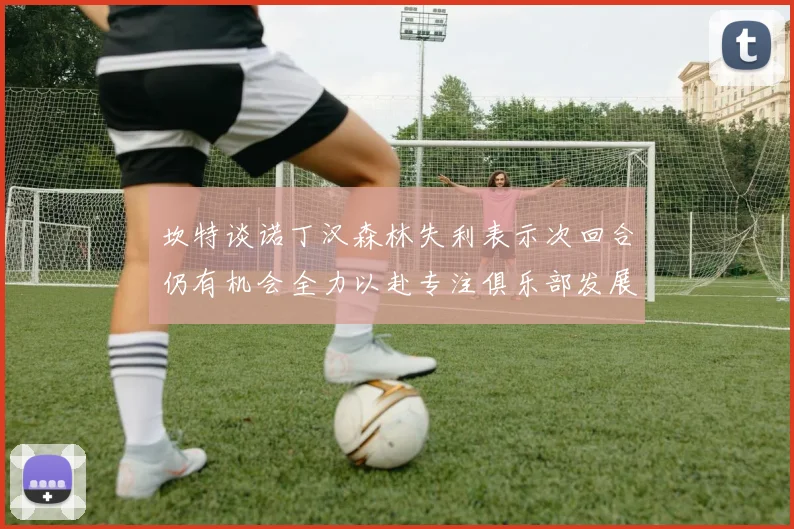 坎特谈诺丁汉森林失利表示次回合仍有机会全力以赴专注俱乐部发展