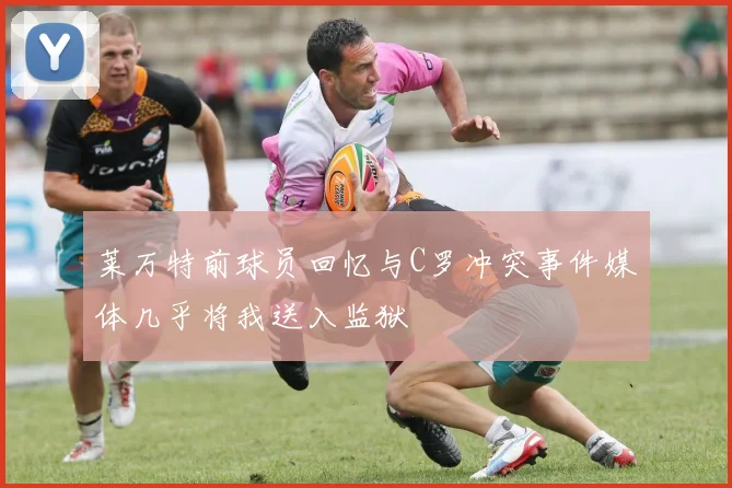 莱万特前球员回忆与C罗冲突事件媒体几乎将我送入监狱