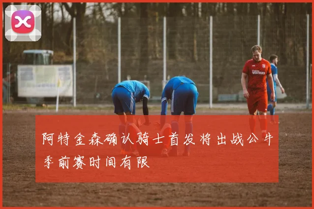 阿特金森确认骑士首发将出战公牛季前赛时间有限
