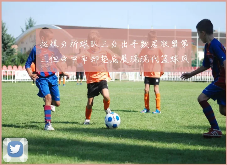 拓媒分析球队三分出手数居联盟第三但命中率却垫底展现现代篮球风格