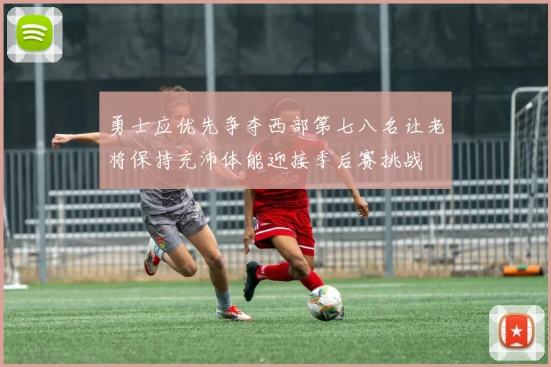 勇士应优先争夺西部第七八名让老将保持充沛体能迎接季后赛挑战