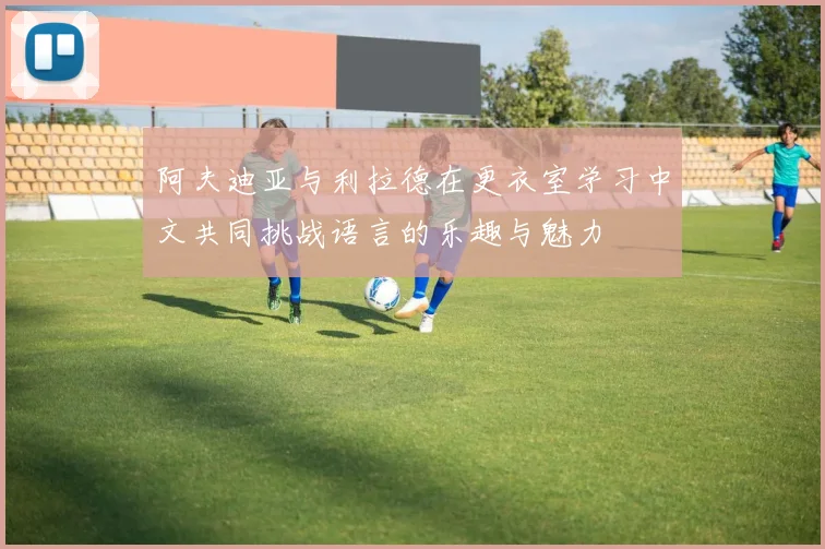阿夫迪亚与利拉德在更衣室学习中文共同挑战语言的乐趣与魅力