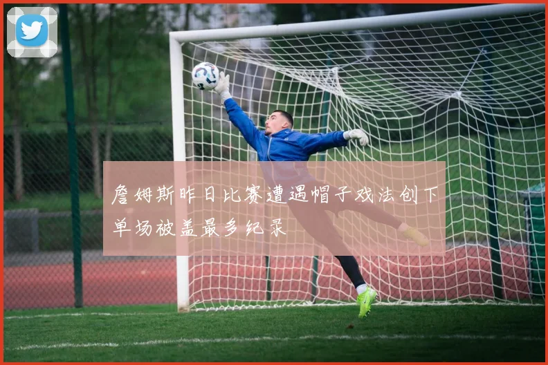 詹姆斯昨日比赛遭遇帽子戏法创下单场被盖最多纪录