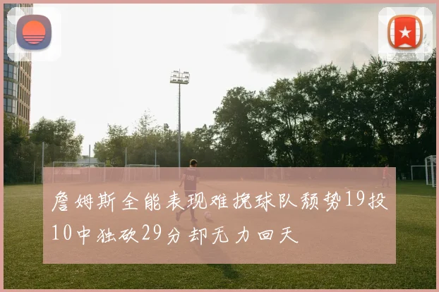 詹姆斯全能表现难挽球队颓势19投10中独砍29分却无力回天