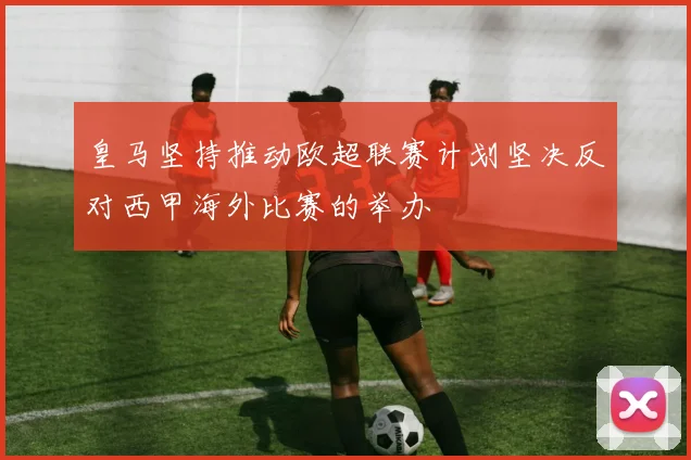 皇马坚持推动欧超联赛计划坚决反对西甲海外比赛的举办