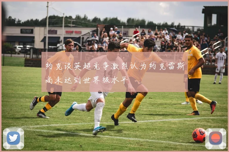约克谈英超竞争激烈认为约克雷斯尚未达到世界级水平