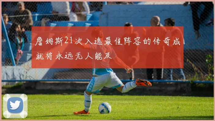 詹姆斯21次入选最佳阵容的传奇成就将永远无人能及