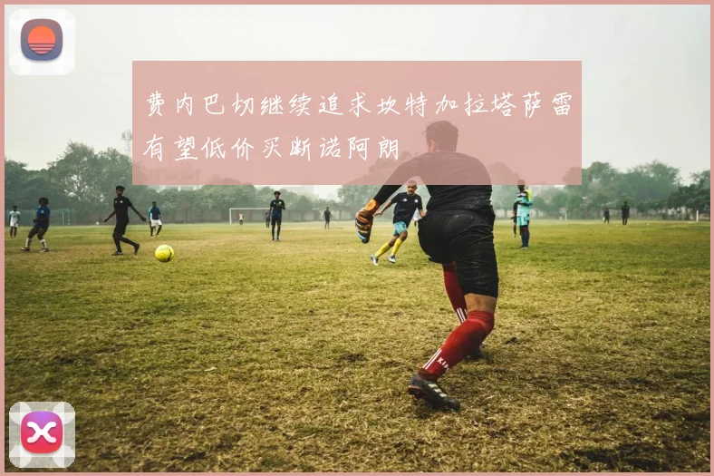 费内巴切继续追求坎特加拉塔萨雷有望低价买断诺阿朗