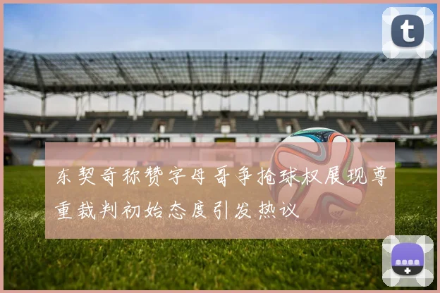 东契奇称赞字母哥争抢球权展现尊重裁判初始态度引发热议