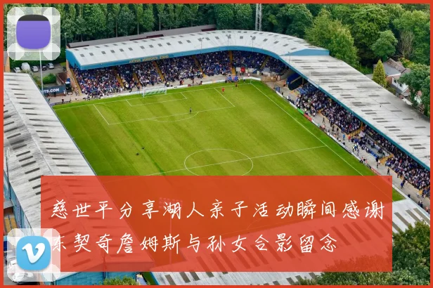 慈世平分享湖人亲子活动瞬间感谢东契奇詹姆斯与孙女合影留念