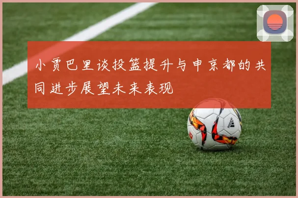 小贾巴里谈投篮提升与申京都的共同进步展望未来表现