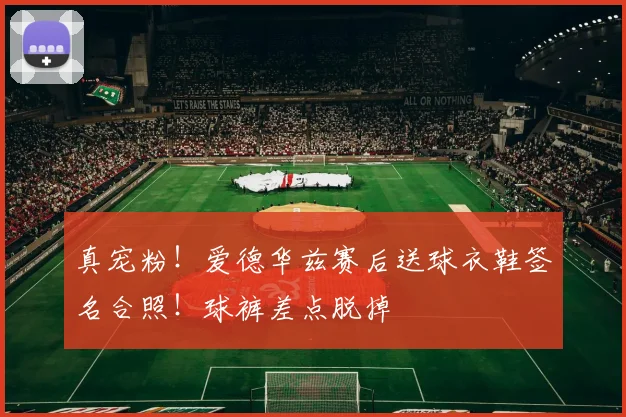 真宠粉！爱德华兹赛后送球衣鞋签名合照！球裤差点脱掉