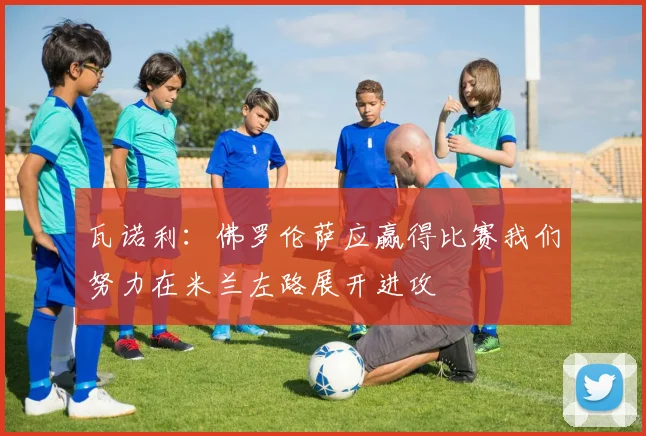 瓦诺利：佛罗伦萨应赢得比赛我们努力在米兰左路展开进攻