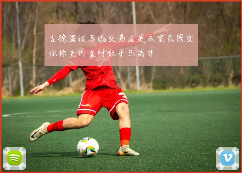 古德温谈马威交易后更衣室氛围变化称克内克特似乎已离开