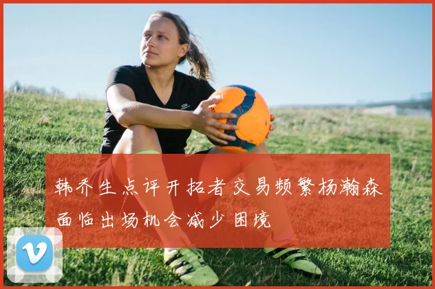 韩乔生点评开拓者交易频繁杨瀚森面临出场机会减少困境