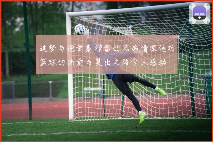 追梦与德章泰穆雷的兄弟情深他对篮球的热爱与复出之路令人感动