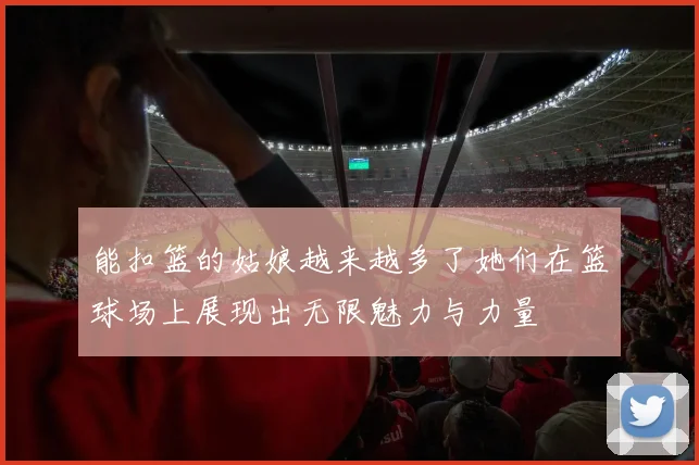 能扣篮的姑娘越来越多了她们在篮球场上展现出无限魅力与力量