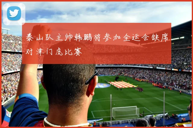 泰山队主帅韩鹏将参加全运会缺席对津门虎比赛