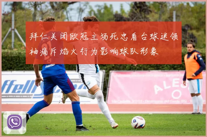 拜仁关闭欧冠主场死忠看台球迷领袖痛斥焰火行为影响球队形象