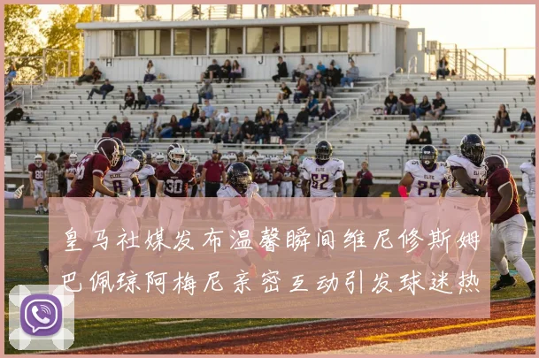 皇马社媒发布温馨瞬间维尼修斯姆巴佩琼阿梅尼亲密互动引发球迷热议