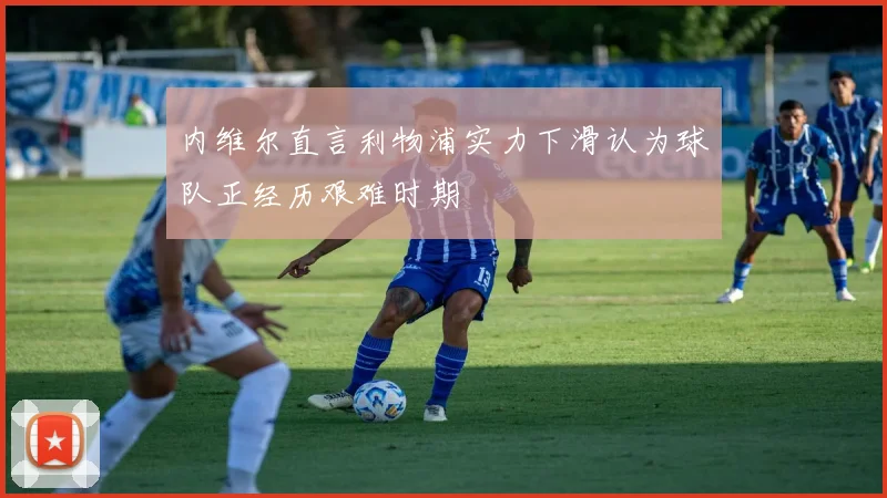 内维尔直言利物浦实力下滑认为球队正经历艰难时期