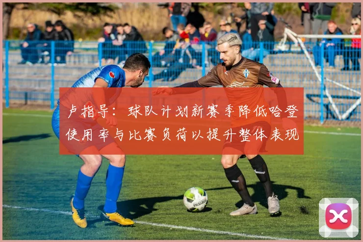 卢指导：球队计划新赛季降低哈登使用率与比赛负荷以提升整体表现