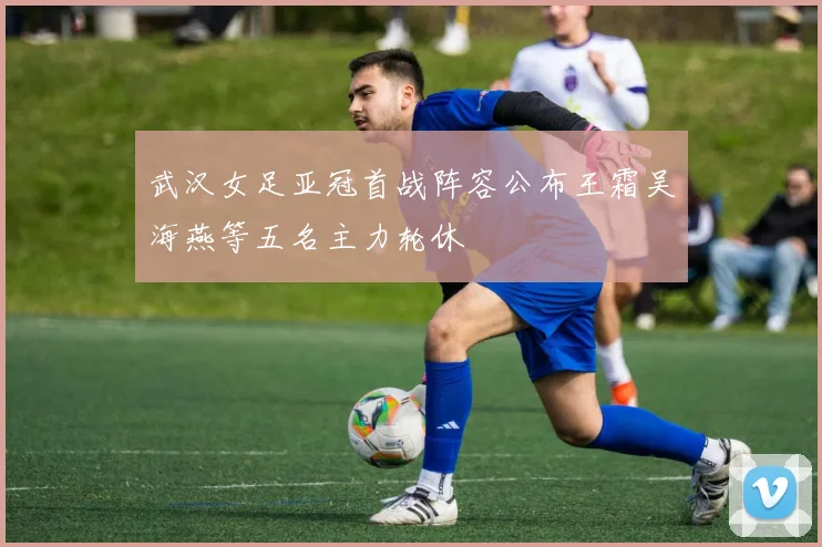 武汉女足亚冠首战阵容公布王霜吴海燕等五名主力轮休