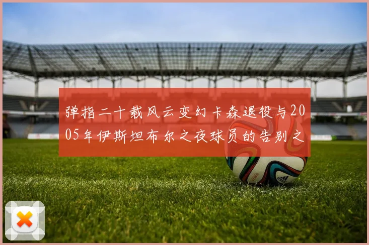 弹指二十载风云变幻卡森退役与2005年伊斯坦布尔之夜球员的告别之路