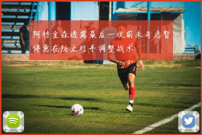阿特金森透露最后一攻前未考虑暂停意在防止对手调整战术