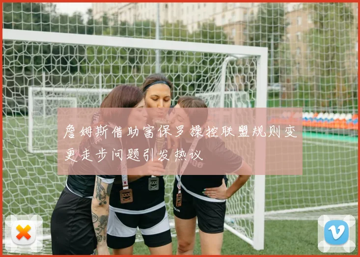 詹姆斯借助富保罗操控联盟规则变更走步问题引发热议