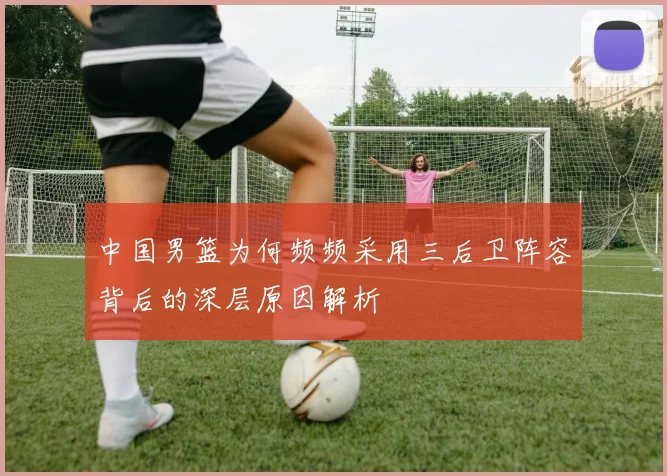 中国男篮为何频频采用三后卫阵容背后的深层原因解析