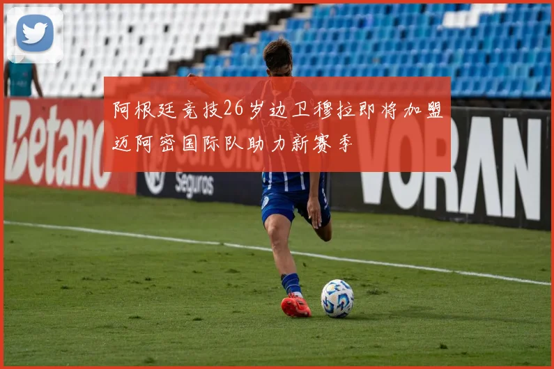 阿根廷竞技26岁边卫穆拉即将加盟迈阿密国际队助力新赛季
