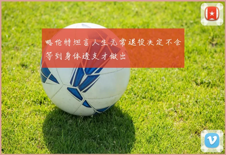 略伦特坦言人生无常退役决定不会等到身体透支才做出