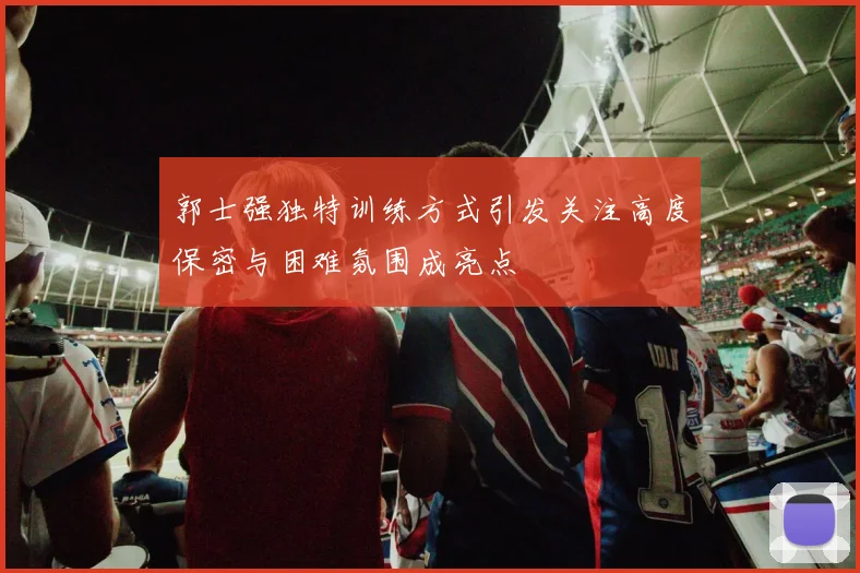 郭士强独特训练方式引发关注高度保密与困难氛围成亮点
