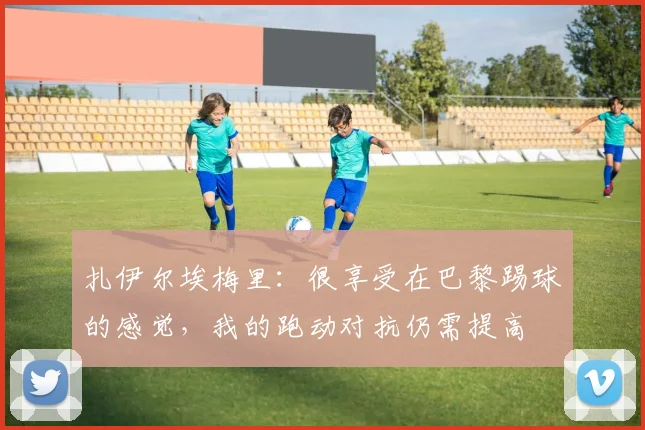 扎伊尔埃梅里：很享受在巴黎踢球的感觉，我的跑动对抗仍需提高