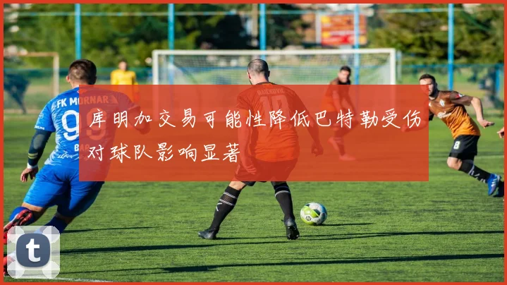 库明加交易可能性降低巴特勒受伤对球队影响显著