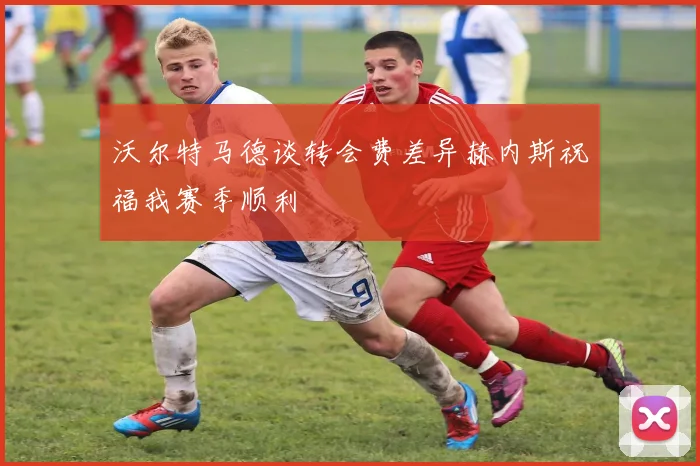 沃尔特马德谈转会费差异赫内斯祝福我赛季顺利