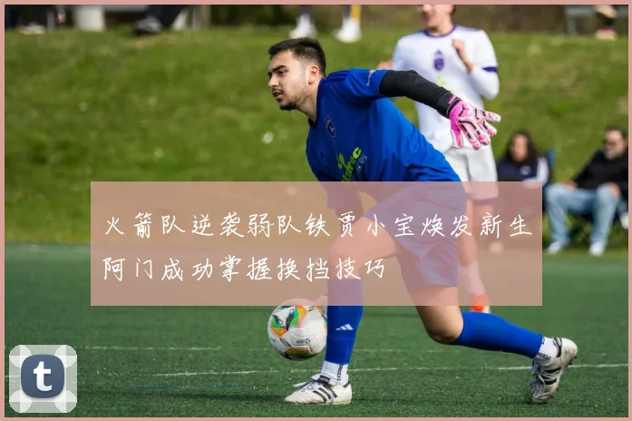 火箭队逆袭弱队铁贾小宝焕发新生阿门成功掌握换挡技巧