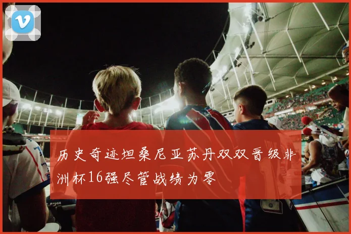 历史奇迹坦桑尼亚苏丹双双晋级非洲杯16强尽管战绩为零