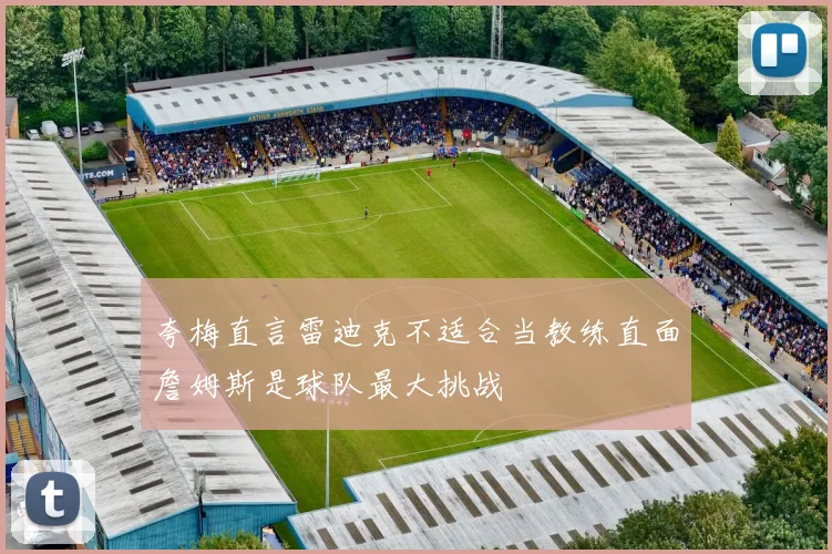 夸梅直言雷迪克不适合当教练直面詹姆斯是球队最大挑战